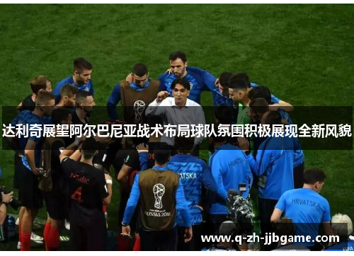 达利奇展望阿尔巴尼亚战术布局球队氛围积极展现全新风貌